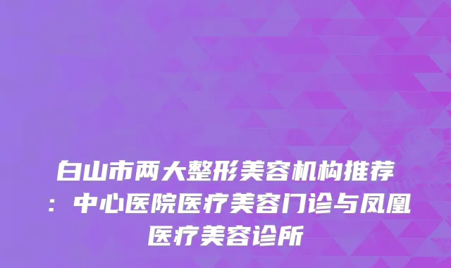 白山市两大整形美容机构推荐：中心医院医疗美容门诊与凤凰医疗美容诊所