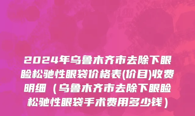 2024年乌鲁木齐市去除下眼睑松驰性眼袋价格表(价目)收费明细（乌鲁木齐市去除下眼睑松驰性眼袋手术费用多少钱）