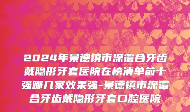 2024年景德镇市深覆合牙齿戴隐形牙套医院在榜清单前十强哪几家效果强-景德镇市深覆合牙齿戴隐形牙套口腔医院