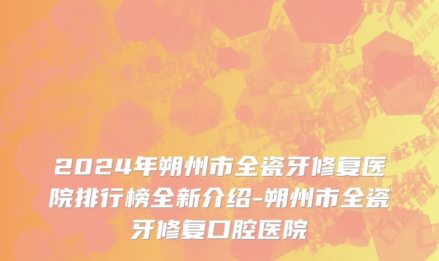 2024年朔州市全瓷牙修复医院排行榜全新介绍-朔州市全瓷牙修复口腔医院