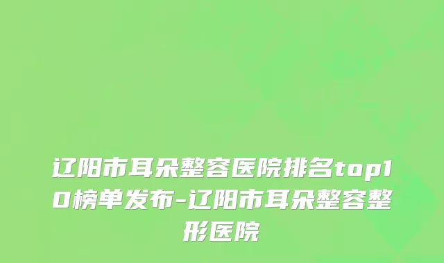辽阳市耳朵整容医院排名top10榜单发布-辽阳市耳朵整容整形医院