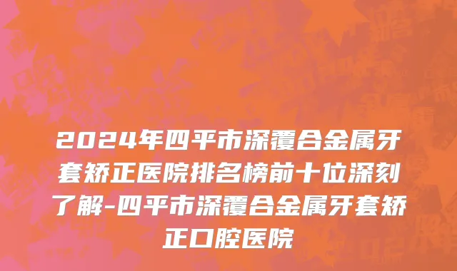 2024年四平市深覆合金属牙套矫正医院排名榜前十位深刻了解-四平市深覆合金属牙套矫正口腔医院