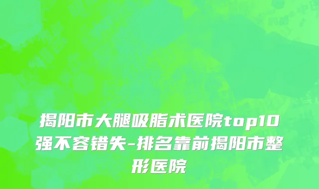 揭阳市大腿吸脂术医院top10强不容错失-排名靠前揭阳市整形医院