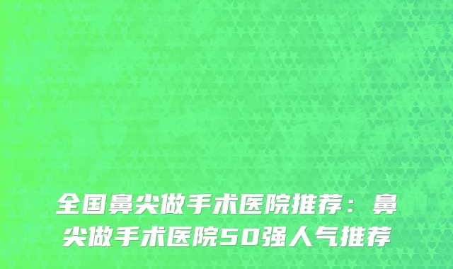 全国鼻尖做手术医院推荐：鼻尖做手术医院50强人气推荐