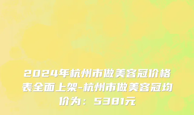 2024年杭州市做美容冠价格表全面上架-杭州市做美容冠均价为：5381元