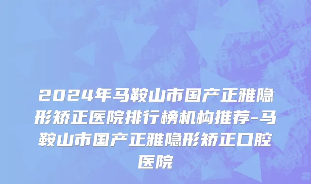 2024年马鞍山市国产正雅隐形矫正医院排行榜机构推荐-马鞍山市国产正雅隐形矫正口腔医院