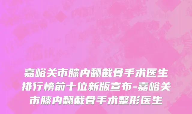嘉峪关市膝内翻截骨手术医生排行榜前十位新版宣布-嘉峪关市膝内翻截骨手术整形医生
