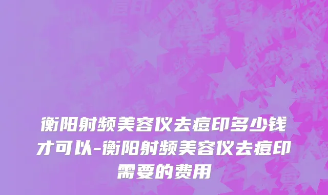 衡阳射频美容仪去痘印多少钱才可以-衡阳射频美容仪去痘印需要的费用