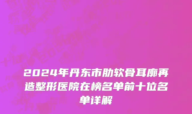 2024年丹东市肋软骨耳廓再造整形医院在榜名单前十位名单详解