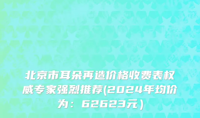 北京市耳朵再造价格收费表权威专家强烈推荐(2024年均价为：62623元）