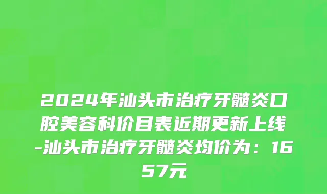 2024年汕头市治疗牙髓炎口腔美容科价目表近期更新上线-汕头市治疗牙髓炎均价为：1657元