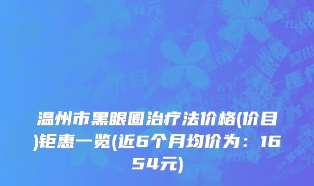温州市黑眼圈治疗法价格(价目)钜惠一览(近6个月均价为：1654元)