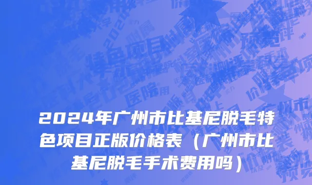 2024年广州市比基尼脱毛特色项目正版价格表（广州市比基尼脱毛手术费用吗）