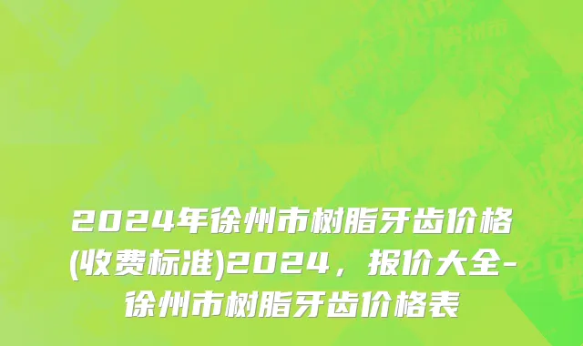 2024年徐州市树脂牙齿价格(收费标准)2024，报价大全-徐州市树脂牙齿价格表