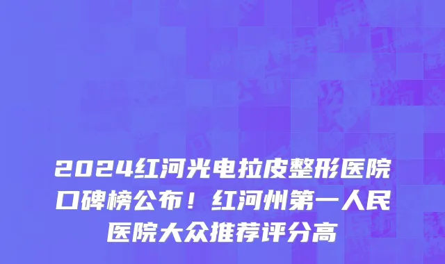 2024红河光电拉皮整形医院口碑榜公布!红河州第一人民医院大众推荐评分高