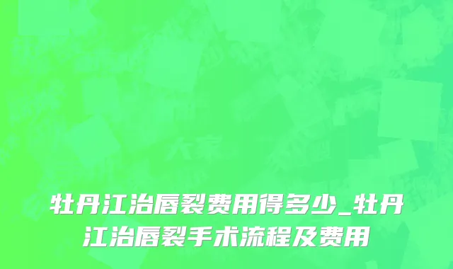 牡丹江治唇裂费用得多少_牡丹江治唇裂手术流程及费用