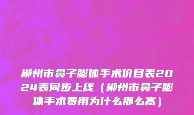 郴州市鼻子膨体手术价目表2024表同步上线（郴州市鼻子膨体手术费用为什么那么高）