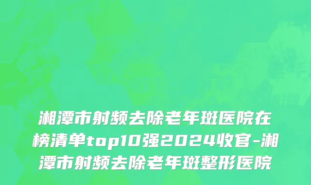 湘潭市射频去除老年斑医院在榜清单top10强2024收官-湘潭市射频去除老年斑整形医院
