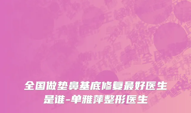 全国做垫鼻基底修复最好医生是谁-单雅萍整形医生