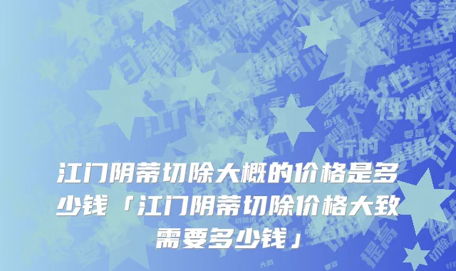 江门阴蒂切除大概的价格是多少钱「江门阴蒂切除价格大致需要多少钱」