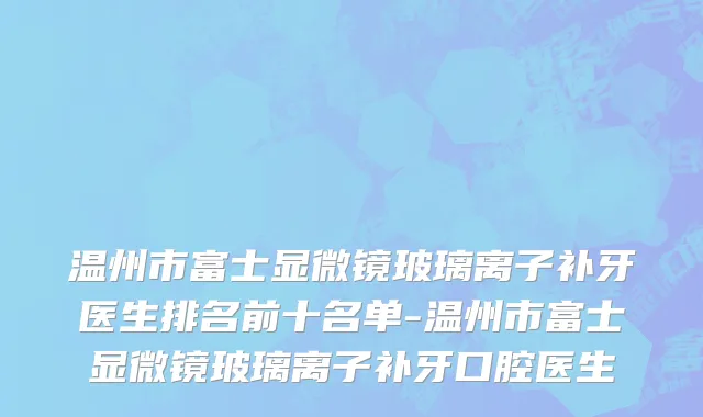 温州市富士显微镜玻璃离子补牙医生排名前十名单-温州市富士显微镜玻璃离子补牙口腔医生
