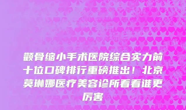 颧骨缩小手术医院综合实力前十位口碑排行重磅推出!北京莫琳娜医疗美容诊所看看谁更厉害