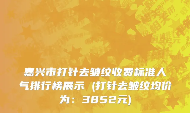 嘉兴市打针去皱纹收费标准人气排行榜展示 (打针去皱纹均价为：3852元)