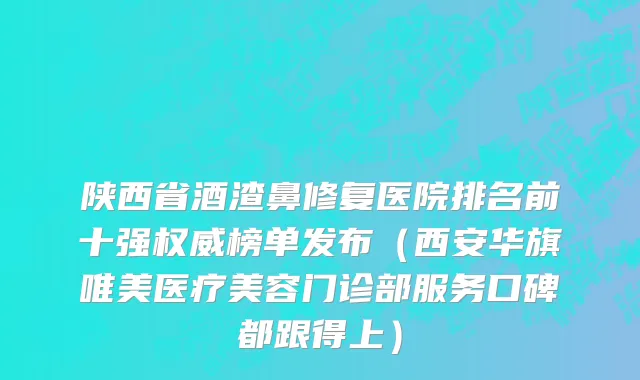 陕西省酒渣鼻修复医院排名前十强权威榜单发布（西安华旗唯美医疗美容门诊部服务口碑都跟得上）