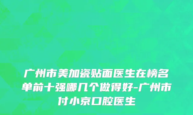 广州市美加瓷贴面医生在榜名单前十强哪几个做得好-广州市付小京口腔医生
