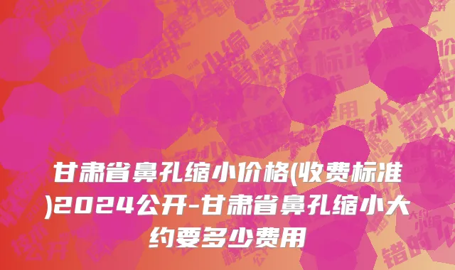 甘肃省鼻孔缩小价格(收费标准)2024公开-甘肃省鼻孔缩小大约要多少费用