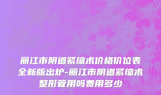 丽江市阴道紧缩术价格价位表全新版出炉-丽江市阴道紧缩术整形管用吗费用多少