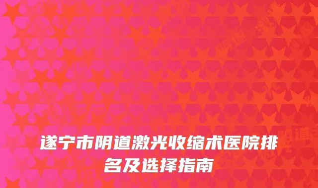 遂宁市阴道激光收缩术医院排名及选择指南