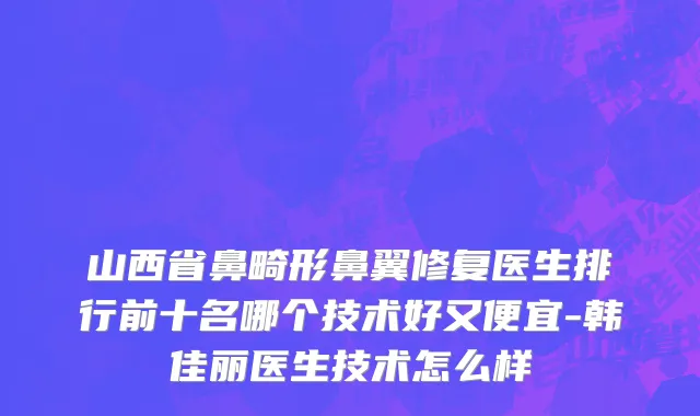山西省鼻畸形鼻翼修复医生排行前十名哪个技术好又便宜-韩佳丽医生技术怎么样