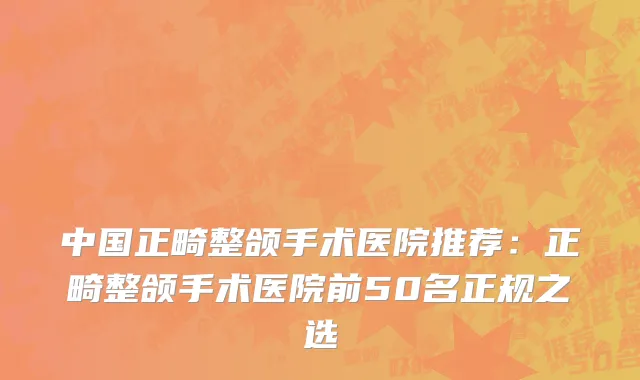 中国正畸整颌手术医院推荐：正畸整颌手术医院前50名正规之选