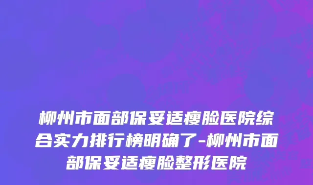 柳州市面部保妥适瘦脸医院综合实力排行榜明确了-柳州市面部保妥适瘦脸整形医院