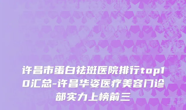 许昌市蛋白祛斑医院排行top10汇总-许昌华姿医疗美容门诊部实力上榜前三