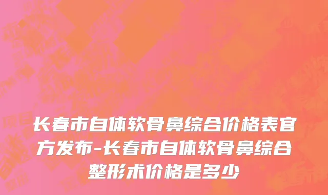 长春市自体软骨鼻综合价格表官方发布-长春市自体软骨鼻综合整形术价格是多少