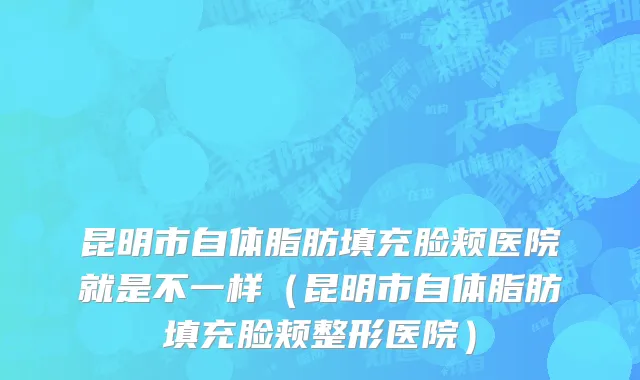 昆明市自体脂肪填充脸颊医院就是不一样（昆明市自体脂肪填充脸颊整形医院）