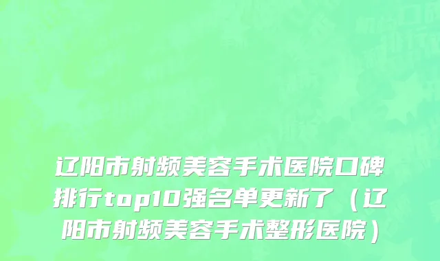 辽阳市射频美容手术医院口碑排行top10强名单更新了（辽阳市射频美容手术整形医院）