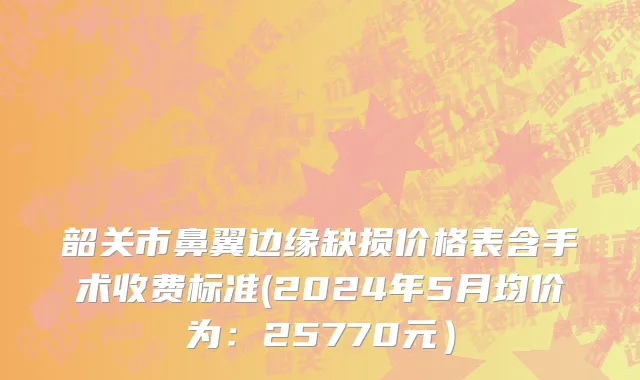 韶关市鼻翼边缘缺损价格表含手术收费标准(2024年5月均价为：25770元）