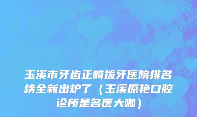 玉溪市牙齿正畸拨牙医院排名榜全新出炉了（玉溪原艳口腔诊所是名医大咖）