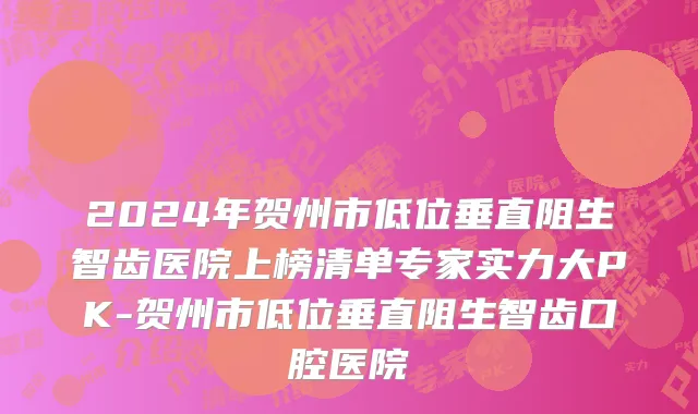 2024年贺州市低位垂直阻生智齿医院上榜清单专家实力大PK-贺州市低位垂直阻生智齿口腔医院