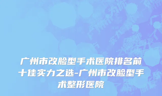 广州市改脸型手术医院排名前十佳实力之选-广州市改脸型手术整形医院