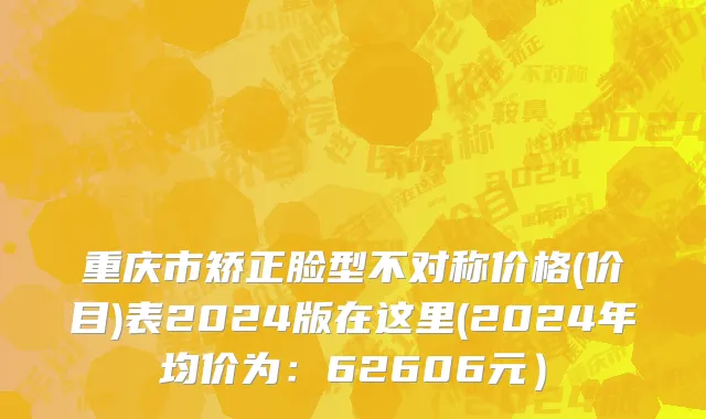重庆市矫正脸型不对称价格(价目)表2024版在这里(2024年均价为：62606元）