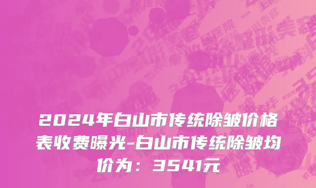 2024年白山市传统除皱价格表收费曝光-白山市传统除皱均价为：3541元