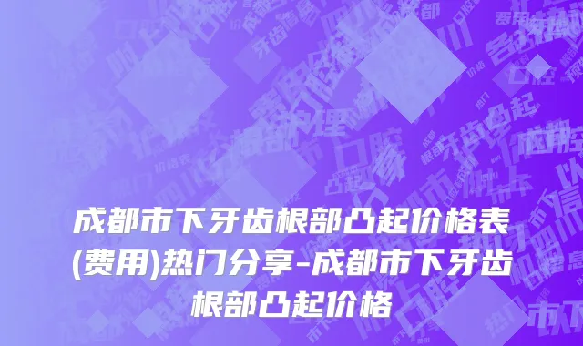 成都市下牙齿根部凸起价格表(费用)热门分享-成都市下牙齿根部凸起价格