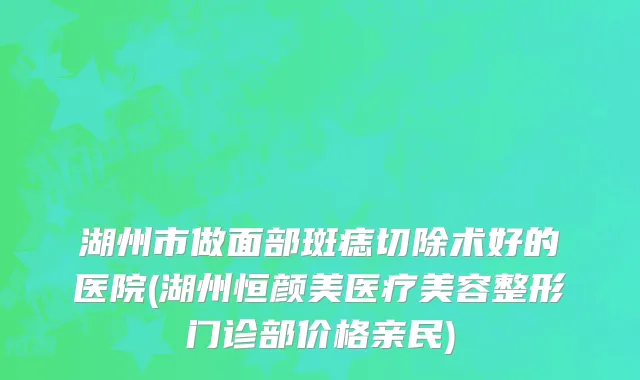 湖州市做面部斑痣切除术好的医院(湖州恒颜美医疗美容整形门诊部价格亲民)