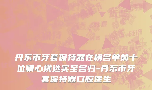 丹东市牙套保持器在榜名单前十位精心挑选实至名归-丹东市牙套保持器口腔医生