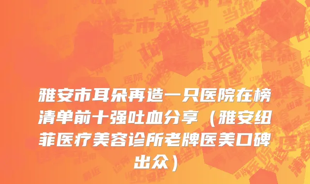 雅安市耳朵再造一只医院在榜清单前十强吐血分享（雅安纽菲医疗美容诊所老牌医美口碑出众）
