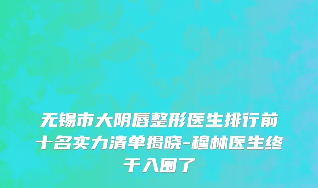 无锡市大阴唇整形医生排行前十名实力清单揭晓-穆林医生终于入围了
